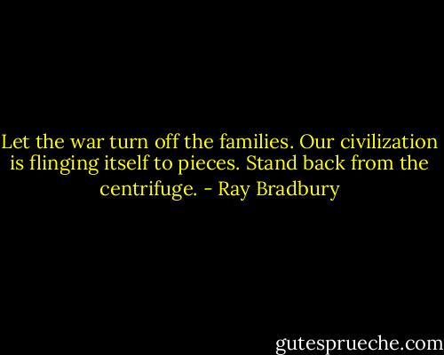 Let the war turn off the families. Our civilization is flinging itself to pieces. Stand back from the centrifuge. - Ray Bradbury
