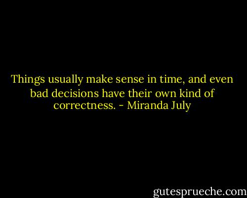 Things usually make sense in time, and even bad decisions have their own kind of correctness. - Miranda July