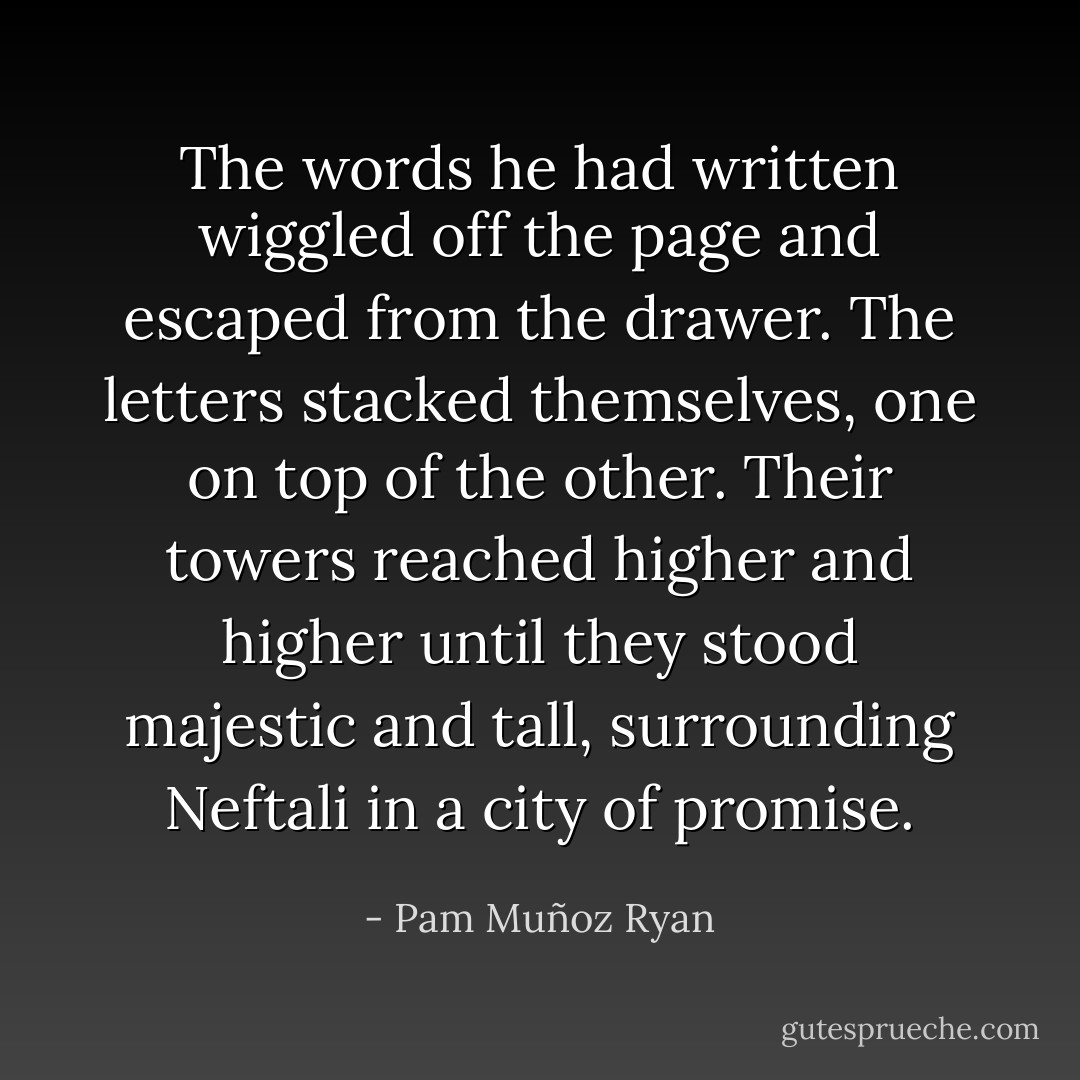 The words he had written wiggled off the page and escaped from the drawer. The letters stacked themselves, one on top of the other. Their towers reached higher and higher until they stood majestic and tall, surrounding Neftali in a city of promise. - Pam Muñoz Ryan