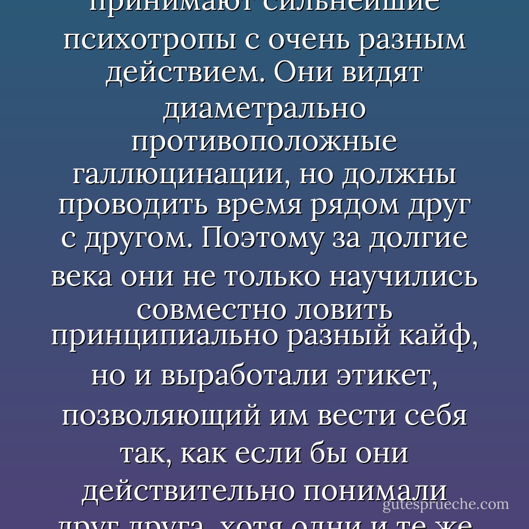 Можно сказать, что наш мир населяют два вида наркоманов, которые принимают сильнейшие психотропы с очень разным действием. Они видят диаметрально противоположные галлюцинации, но должны проводить время рядом друг с другом. Поэтому за долгие века они не только научились совместно ловить принципиально разный кайф, но и выработали этикет, позволяющий им вести себя так, как если бы они действительно понимали друг друга, хотя одни и те же слова, как правило, значат для них разное. - Victor Pelevin