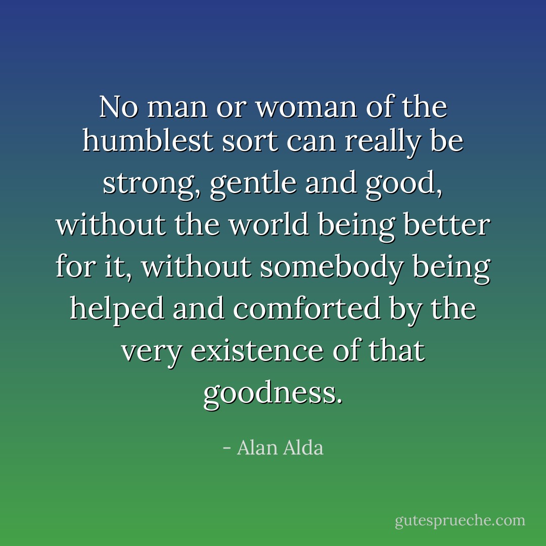 No man or woman of the humblest sort can really be strong, gentle and good, without the world being better for it, without somebody being helped and comforted by the very existence of that goodness. - Alan Alda