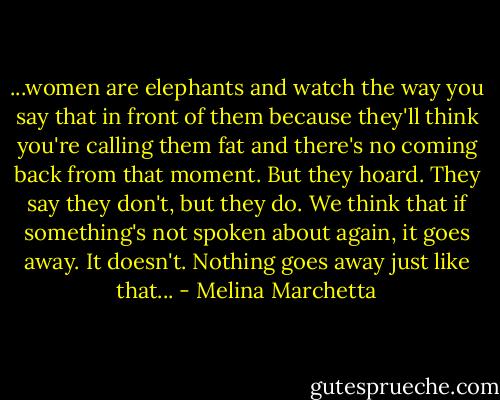 ...women are elephants and watch the way you say that in front of them because they'll think you're calling them fat and there's no coming back from that moment. But they hoard. They say they don't, but they do. We think that if something's not spoken about again, it goes away. It doesn't. Nothing goes away just like that... - Melina Marchetta