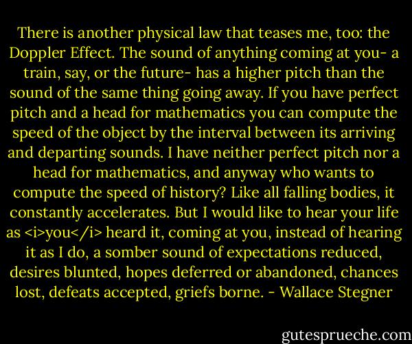 There is another physical law that teases me, too: the Doppler Effect. The sound of anything coming at you- a train, say, or the future- has a higher pitch than the sound of the same thing going away. If you have perfect pitch and a head for mathematics you can compute the speed of the object by the interval between its arriving and departing sounds. I have neither perfect pitch nor a head for mathematics, and anyway who wants to compute the speed of history? Like all falling bodies, it constantly accelerates. But I would like to hear your life as <i>you</i> heard it, coming at you, instead of hearing it as I do, a somber sound of expectations reduced, desires blunted, hopes deferred or abandoned, chances lost, defeats accepted, griefs borne. - Wallace Stegner