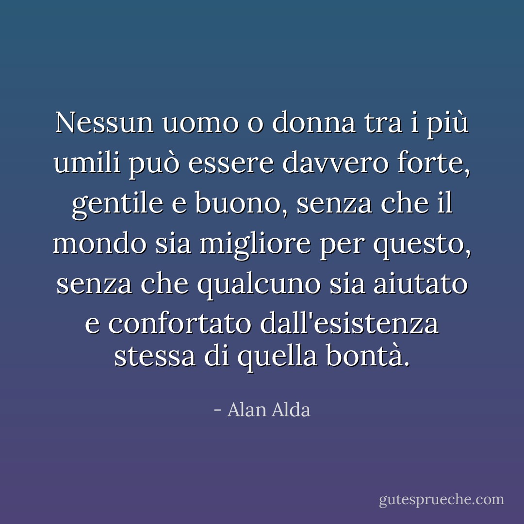 Nessun uomo o donna tra i più umili può essere davvero forte, gentile e buono, senza che il mondo sia migliore per questo, senza che qualcuno sia aiutato e confortato dall'esistenza stessa di quella bontà. - Alan Alda