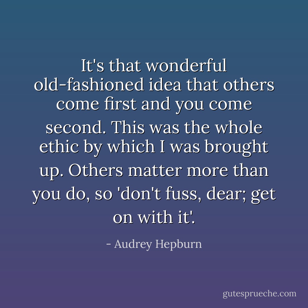 It's that wonderful old-fashioned idea that others come first and you come second. This was the whole ethic by which I was brought up. Others matter more than you do, so 'don't fuss, dear; get on with it'. - Audrey Hepburn