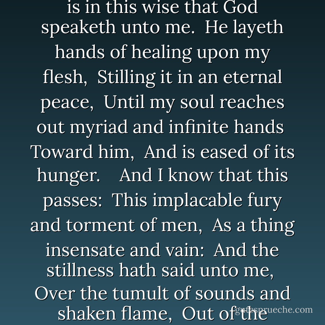 We are here in a wood of little beeches: <br />And the leaves are like black lace <br />Against a sky of nacre. <br /> <br />One bough of clear promise <br />Across the moon. <br /> <br />It is in this wise that God speaketh unto me. <br />He layeth hands of healing upon my flesh, <br />Stilling it in an eternal peace, <br />Until my soul reaches out myriad and infinite hands <br />Toward him, <br />And is eased of its hunger. <br /> <br />And I know that this passes: <br />This implacable fury and torment of men, <br />As a thing insensate and vain: <br />And the stillness hath said unto me, <br />Over the tumult of sounds and shaken flame, <br />Out of the terrible beauty of wrath, <br />I alone am eternal. <br /> <br />One bough of clear promise <br />Across the moon - Frederic Manning
