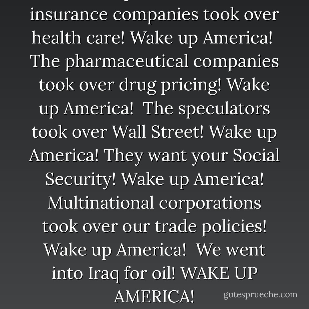 Wake up America!<br />The insurance companies took over health care!<br />Wake up America! <br />The pharmaceutical companies took over drug pricing!<br />Wake up America! <br />The speculators took over Wall Street!<br />Wake up America!<br />They want your Social Security!<br />Wake up America!<br />Multinational corporations took over our trade policies!<br />Wake up America! <br />We went into Iraq for oil!<br />WAKE UP AMERICA! - Dennis Kucinich
