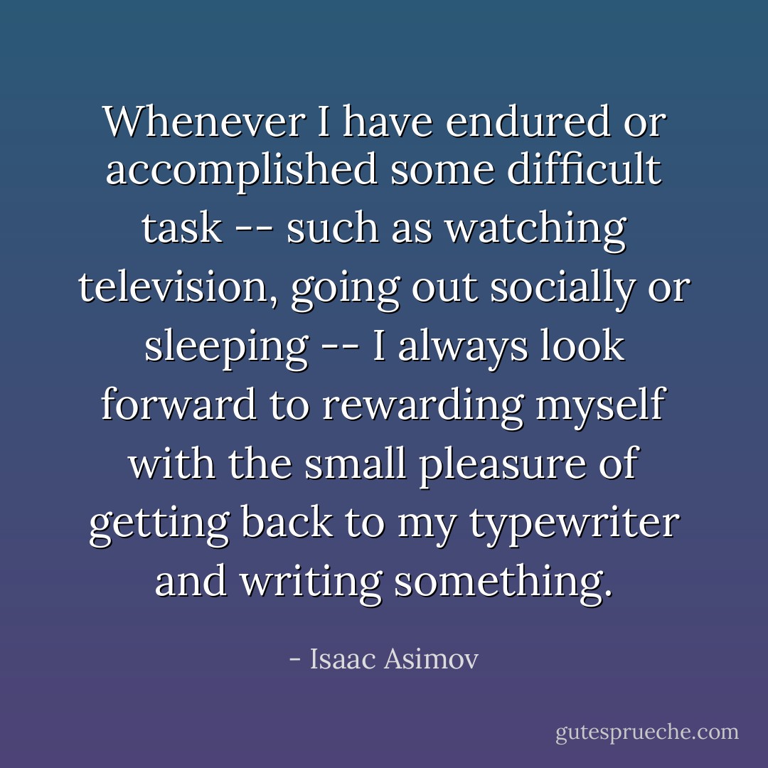 Whenever I have endured or accomplished some difficult task -- such as watching television, going out socially or sleeping -- I always look forward to rewarding myself with the small pleasure of getting back to my typewriter and writing something. - Isaac Asimov
