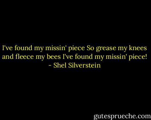 I've found my missin' piece So grease my knees and fleece my bees I've found my missin' piece! - Shel Silverstein