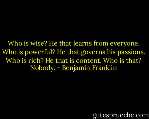 Who is wise? He that learns from everyone. Who is powerful? He that governs his passions. Who is rich? He that is content. Who is that? Nobody. - Benjamin Franklin