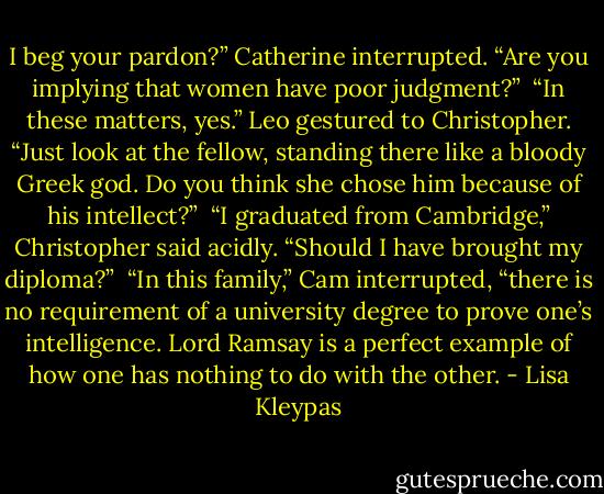 I beg your pardon?” Catherine interrupted. “Are you implying that women have poor judgment?”<br /><br />“In these matters, yes.” Leo gestured to Christopher. “Just look at the fellow, standing there like a bloody Greek god. Do you think she chose him because of his intellect?”<br /><br />“I graduated from Cambridge,” Christopher said acidly. “Should I have brought my diploma?”<br /><br />“In this family,” Cam interrupted, “there is no requirement of a university degree to prove one’s intelligence. Lord Ramsay is a perfect example of how one has nothing to do with the other. - Lisa Kleypas