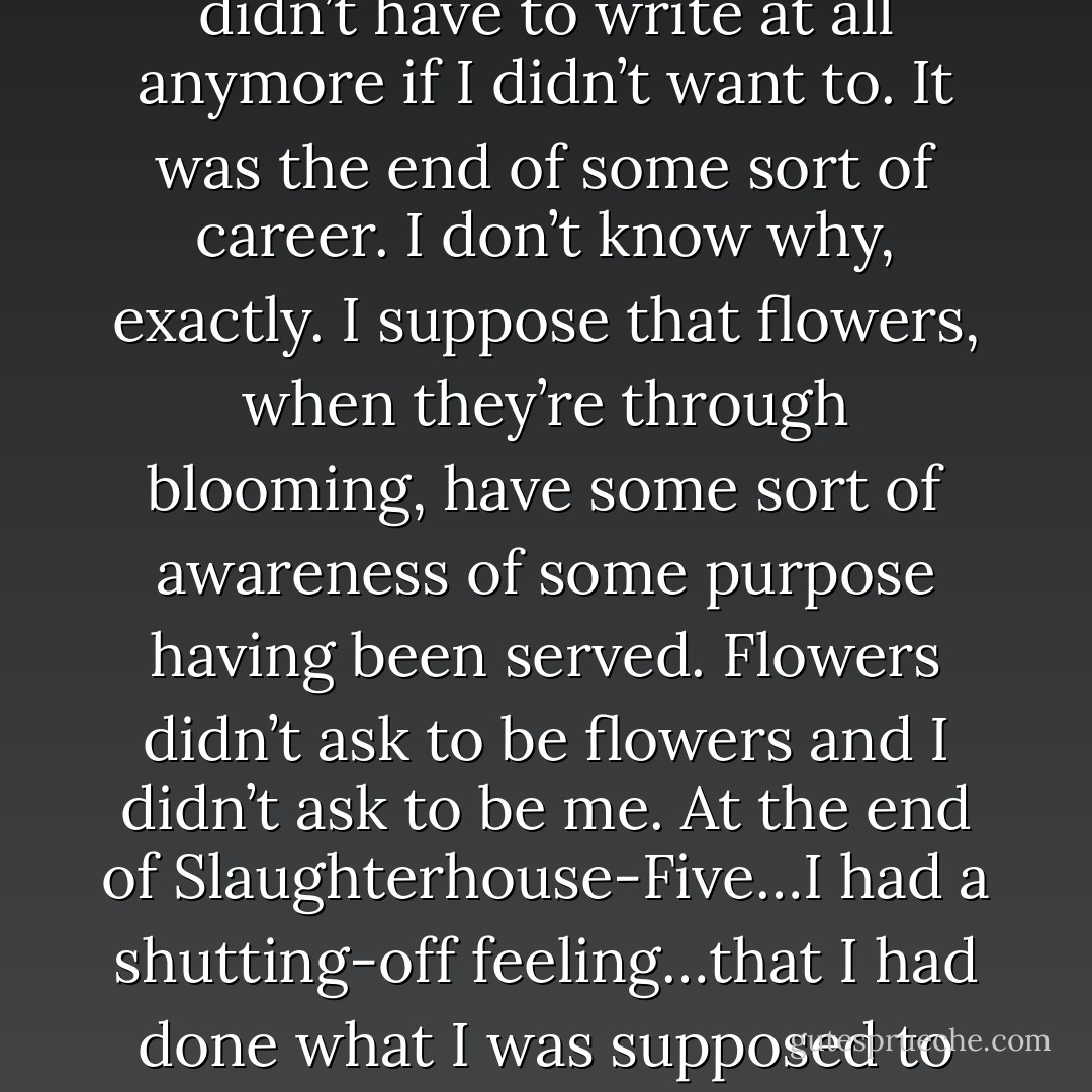 I felt after I finished Slaughterhouse-Five that I didn’t have to write at all anymore if I didn’t want to. It was the end of some sort of career. I don’t know why, exactly. I suppose that flowers, when they’re through blooming, have some sort of awareness of some purpose having been served. Flowers didn’t ask to be flowers and I didn’t ask to be me. At the end of Slaughterhouse-Five…I had a shutting-off feeling…that I had done what I was supposed to do and everything was OK . - Kurt Vonnegut Jr.