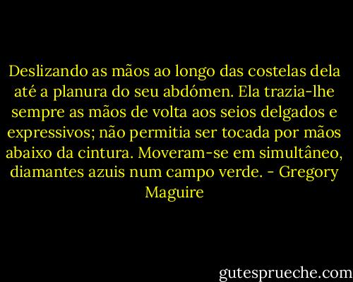 Deslizando as mãos ao longo das costelas dela até a planura do seu abdómen. Ela trazia-lhe sempre as mãos de volta aos seios delgados e expressivos; não permitia ser tocada por mãos abaixo da cintura. Moveram-se em simultâneo, diamantes azuis num campo verde. - Gregory Maguire