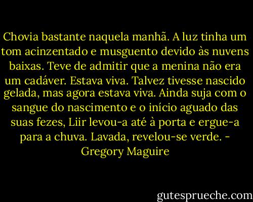 Chovia bastante naquela manhã. A luz tinha um tom acinzentado e musguento devido às nuvens baixas. Teve de admitir que a menina não era um cadáver. Estava viva. Talvez tivesse nascido gelada, mas agora estava viva. Ainda suja com o sangue do nascimento e o início aguado das suas fezes, Liir levou-a até à porta e ergue-a para a chuva. Lavada, revelou-se verde. - Gregory Maguire