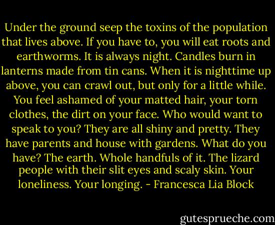 Under the ground seep the toxins of the population that lives above. If you have to, you will eat roots and earthworms. It is always night. Candles burn in lanterns made from tin cans. When it is nighttime up above, you can crawl out, but only for a little while. You feel ashamed of your matted hair, your torn clothes, the dirt on your face. Who would want to speak to you? They are all shiny and pretty. They have parents and house with gardens. What do you have? The earth. Whole handfuls of it. The lizard people with their slit eyes and scaly skin. Your loneliness. Your longing. - Francesca Lia Block