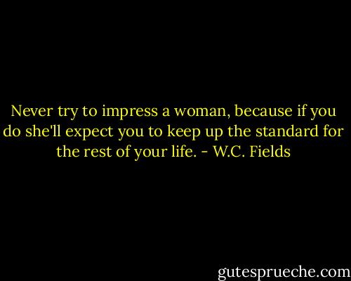 Never try to impress a woman, because if you do she'll expect you to keep up the standard for the rest of your life. - W.C. Fields