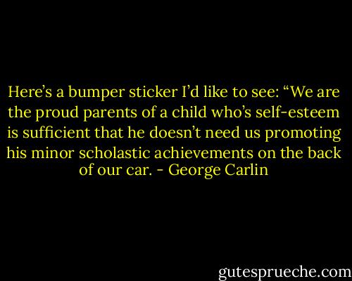 Here’s a bumper sticker I’d like to see: “We are the proud parents of a child who’s self-esteem is sufficient that he doesn’t need us promoting his minor scholastic achievements on the back of our car. - George Carlin