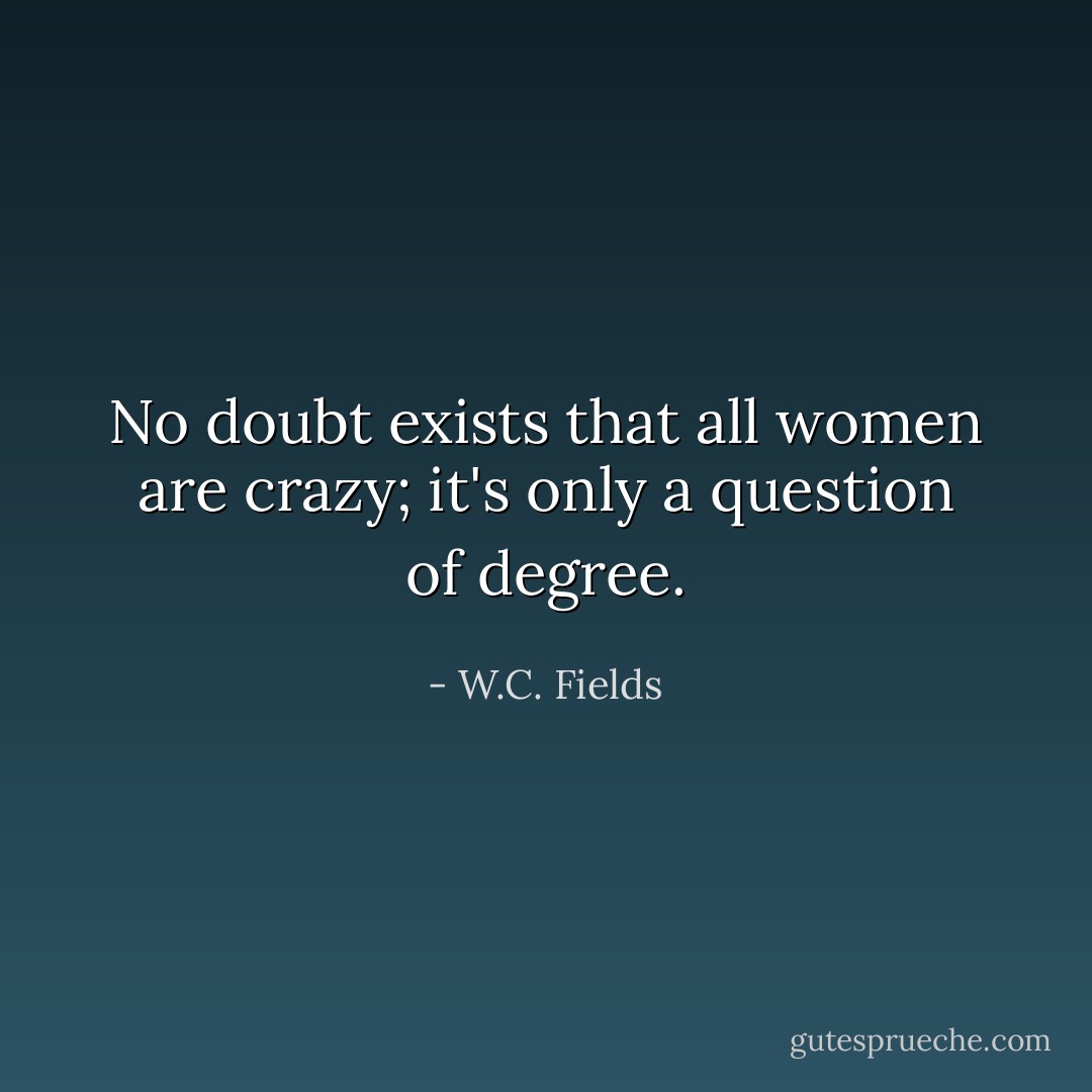 No doubt exists that all women are crazy; it's only a question of degree. - W.C. Fields