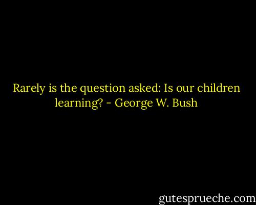 Rarely is the question asked: Is our children learning? - George W. Bush
