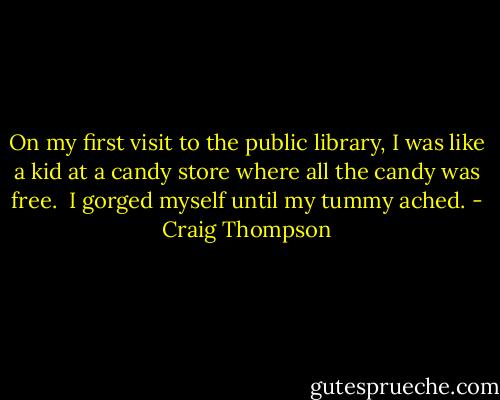 On my first visit to the public library, I was like a kid at a candy store where all the candy was free.<br /><br />I gorged myself until my tummy ached. - Craig Thompson