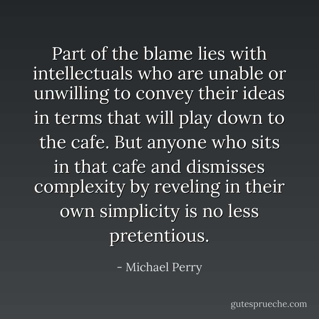 Part of the blame lies with intellectuals who are unable or unwilling to convey their ideas in terms that will play down to the cafe. But anyone who sits in that cafe and dismisses complexity by reveling in their own simplicity is no less pretentious. - Michael Perry