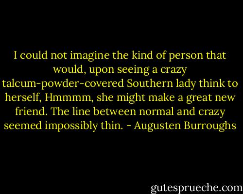 I could not imagine the kind of person that would, upon seeing a crazy talcum-powder-covered Southern lady think to herself, Hmmmm, she might make a great new friend. The line between normal and crazy seemed impossibly thin. - Augusten Burroughs