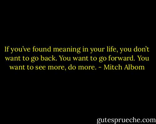 If you’ve found meaning in your life, you don’t want to go back. You want to go forward. You want to see more, do more. - Mitch Albom
