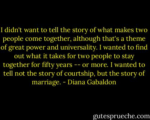 I didn't want to tell the story of what makes two people come together, although that's a theme of great power and universality. I wanted to find out what it takes for two people to stay together for fifty years -- or more. I wanted to tell not the story of courtship, but the story of marriage. - Diana Gabaldon