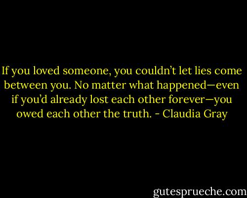 If you loved someone, you couldn’t let lies come between you. No matter what happened—even if you’d already lost each other forever—you owed each other the truth. - Claudia Gray