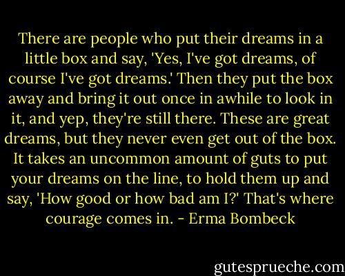 There are people who put their dreams in a little box and say, 'Yes, I've got dreams, of course I've got dreams.' Then they put the box away and bring it out once in awhile to look in it, and yep, they're still there. These are great dreams, but they never even get out of the box. It takes an uncommon amount of guts to put your dreams on the line, to hold them up and say, 'How good or how bad am I?' That's where courage comes in. - Erma Bombeck