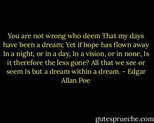 You are not wrong who deem<br />That my days have been a dream;<br />Yet if hope has flown away<br />In a night, or in a day,<br />In a vision, or in none,<br />Is it therefore the less gone?<br />All that we see or seem<br />Is but a dream within a dream. - Edgar Allan Poe