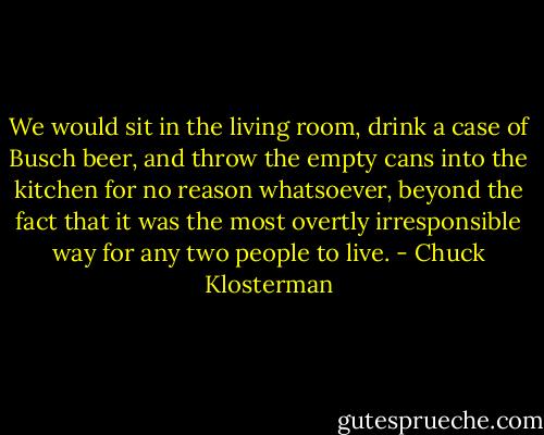 We would sit in the living room, drink a case of Busch beer, and throw the empty cans into the kitchen for no reason whatsoever, beyond the fact that it was the most overtly irresponsible way for any two people to live. - Chuck Klosterman