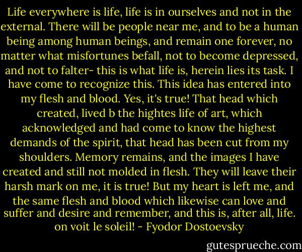 Life everywhere is life, life is in ourselves and not in the external. There will be people near me, and to be a human being among human beings, and remain one forever, no matter what misfortunes befall, not to become depressed, and not to falter- this is what life is, herein lies its task. I have come to recognize this. This idea has entered into my flesh and blood. Yes, it's true! That head which created, lived b the hightes life of art, which acknowledged and had come to know the highest demands of the spirit, that head has been cut from my shoulders. Memory remains, and the images I have created and still not molded in flesh. They will leave their harsh mark on me, it is true! But my heart is left me, and the same flesh and blood which likewise can love and suffer and desire and remember, and this is, after all, life. on voit le soleil! - Fyodor Dostoevsky