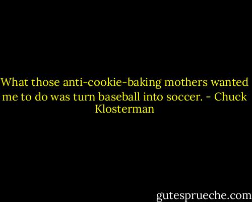 What those anti-cookie-baking mothers wanted me to do was turn baseball into soccer. - Chuck Klosterman