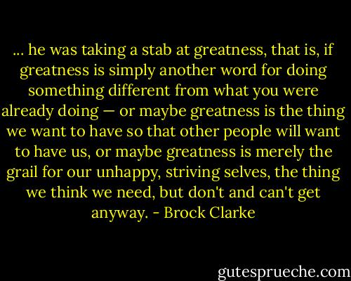 ... he was taking a stab at greatness, that is, if greatness is simply another word for doing something different from what you were already doing — or maybe greatness is the thing we want to have so that other people will want to have us, or maybe greatness is merely the grail for our unhappy, striving selves, the thing we think we need, but don't and can't get anyway. - Brock Clarke