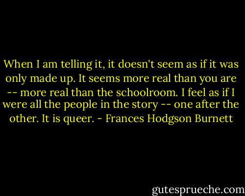 When I am telling it, it doesn't seem as if it was only made up. It seems more real than you are -- more real than the schoolroom. I feel as if I were all the people in the story -- one after the other. It is queer. - Frances Hodgson Burnett