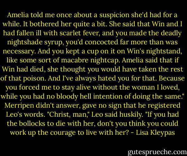 Amelia told me once about a suspicion she'd had for a while. It bothered her quite a bit. She said that Win and I had fallen ill with scarlet fever, and you made the deadly nightshade syrup, you'd concocted far more than was necessary. And you kept a cup on it on Win's nightstand, like some sort of macabre nightcap. Amelia said that if Win had died, she thought you would have taken the rest of that poison. And I've always hated you for that. Because you forced me to stay alive without the woman I loved, while you had no bloody hell intention of doing the same."<br />Merripen didn't answer, gave no sign that he registered Leo's words.<br />"Christ, man," Leo said huskily. "If you had the bollocks to die with her, don't you think you could work up the courage to live with her? - Lisa Kleypas
