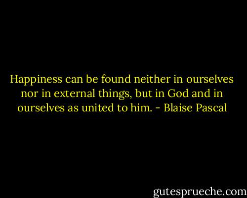 Happiness can be found neither in ourselves nor in external things, but in God and in ourselves as united to him. - Blaise Pascal