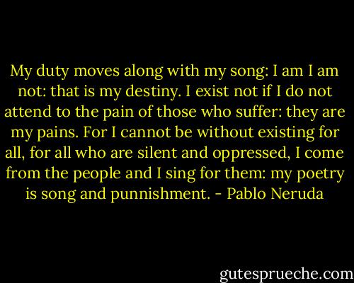 My duty moves along with my song:<br />I am I am not: that is my destiny.<br />I exist not if I do not attend to the pain<br />of those who suffer: they are my pains.<br />For I cannot be without existing for all,<br />for all who are silent and oppressed,<br />I come from the people and I sing for them:<br />my poetry is song and punnishment. - Pablo Neruda