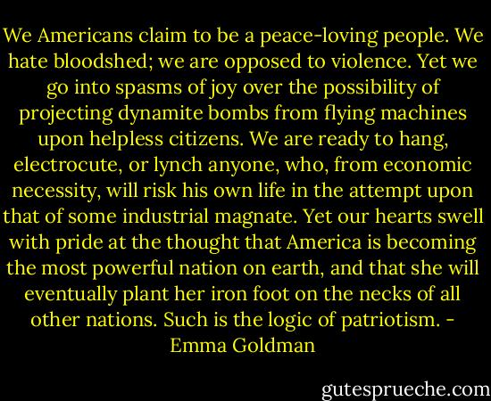 We Americans claim to be a peace-loving people. We hate bloodshed; we are opposed to violence. Yet we go into spasms of joy over the possibility of projecting dynamite bombs from flying machines upon helpless citizens. We are ready to hang, electrocute, or lynch anyone, who, from economic necessity, will risk his own life in the attempt upon that of some industrial magnate. Yet our hearts swell with pride at the thought that America is becoming the most powerful nation on earth, and that she will eventually plant her iron foot on the necks of all other nations.<br />Such is the logic of patriotism. - Emma Goldman