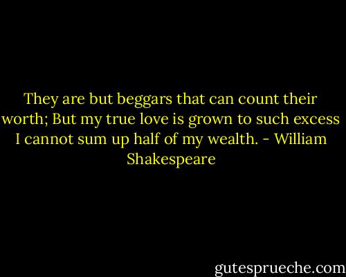 They are but beggars that can count their worth; But my true love is grown to such excess I cannot sum up half of my wealth. - William Shakespeare