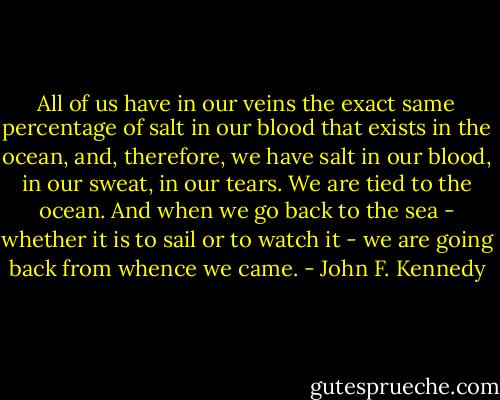 All of us have in our veins the exact same percentage of salt in our blood that exists in the ocean, and, therefore, we have salt in our blood, in our sweat, in our tears. We are tied to the ocean. And when we go back to the sea - whether it is to sail or to watch it - we are going back from whence we came. - John F. Kennedy