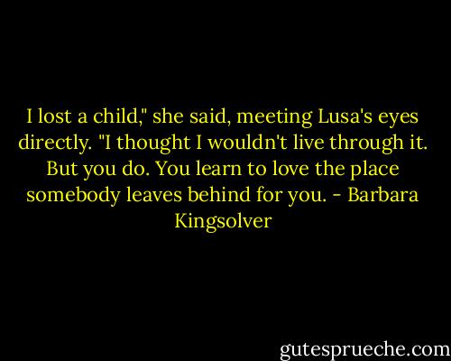 I lost a child," she said, meeting Lusa's eyes directly. "I thought I wouldn't live through it. But you do. You learn to love the place somebody leaves behind for you. - Barbara Kingsolver