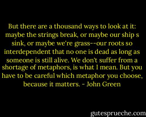 But there are a thousand ways to look at it: maybe the strings break, or maybe our ship s sink, or maybe we're grass--our roots so interdependent that no one is dead as long as someone is still alive. We don't suffer from a shortage of metaphors, is what I mean. But you have to be careful which metaphor you choose, because it matters. - John Green