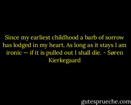 Since my earliest childhood a barb of sorrow has lodged in my heart. As long as it stays I am ironic — if it is pulled out I shall die. - Søren Kierkegaard