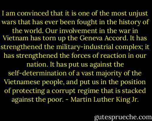 I am convinced that it is one of the most unjust wars that has ever been fought in the history of the world. Our involvement in the war in Vietnam has torn up the Geneva Accord. It has strengthened the military-industrial complex; it has strengthened the forces of reaction in our nation. It has put us against the self-determination of a vast majority of the Vietnamese people, and put us in the position of protecting a corrupt regime that is stacked against the poor. - Martin Luther King Jr.