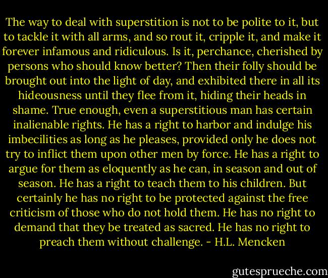 The way to deal with superstition is not to be polite to it, but to tackle it with all arms, and so rout it, cripple it, and make it forever infamous and ridiculous. Is it, perchance, cherished by persons who should know better? Then their folly should be brought out into the light of day, and exhibited there in all its hideousness until they flee from it, hiding their heads in shame. True enough, even a superstitious man has certain inalienable rights. He has a right to harbor and indulge his imbecilities as long as he pleases, provided only he does not try to inflict them upon other men by force. He has a right to argue for them as eloquently as he can, in season and out of season. He has a right to teach them to his children. But certainly he has no right to be protected against the free criticism of those who do not hold them. He has no right to demand that they be treated as sacred. He has no right to preach them without challenge. - H.L. Mencken