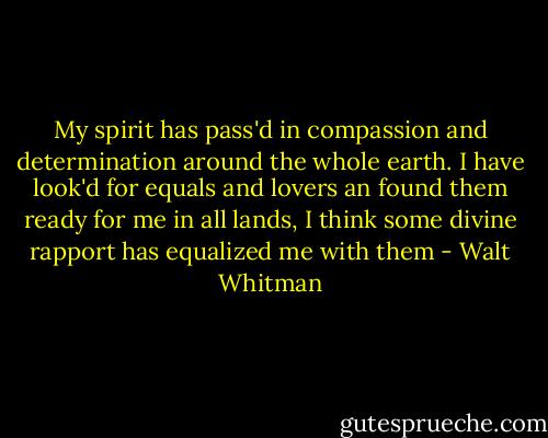 My spirit has pass'd in compassion and determination around the whole earth.<br />I have look'd for equals and lovers an found them ready for me in all lands,<br />I think some divine rapport has equalized me with them - Walt Whitman