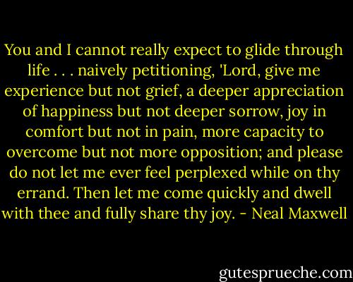You and I cannot really expect to glide through life . . . naively petitioning, 'Lord, give me experience but not grief, a deeper appreciation of happiness but not deeper sorrow, joy in comfort but not in pain, more capacity to overcome but not more opposition; and please do not let me ever feel perplexed while on thy errand. Then let me come quickly and dwell with thee and fully share thy joy. - Neal Maxwell