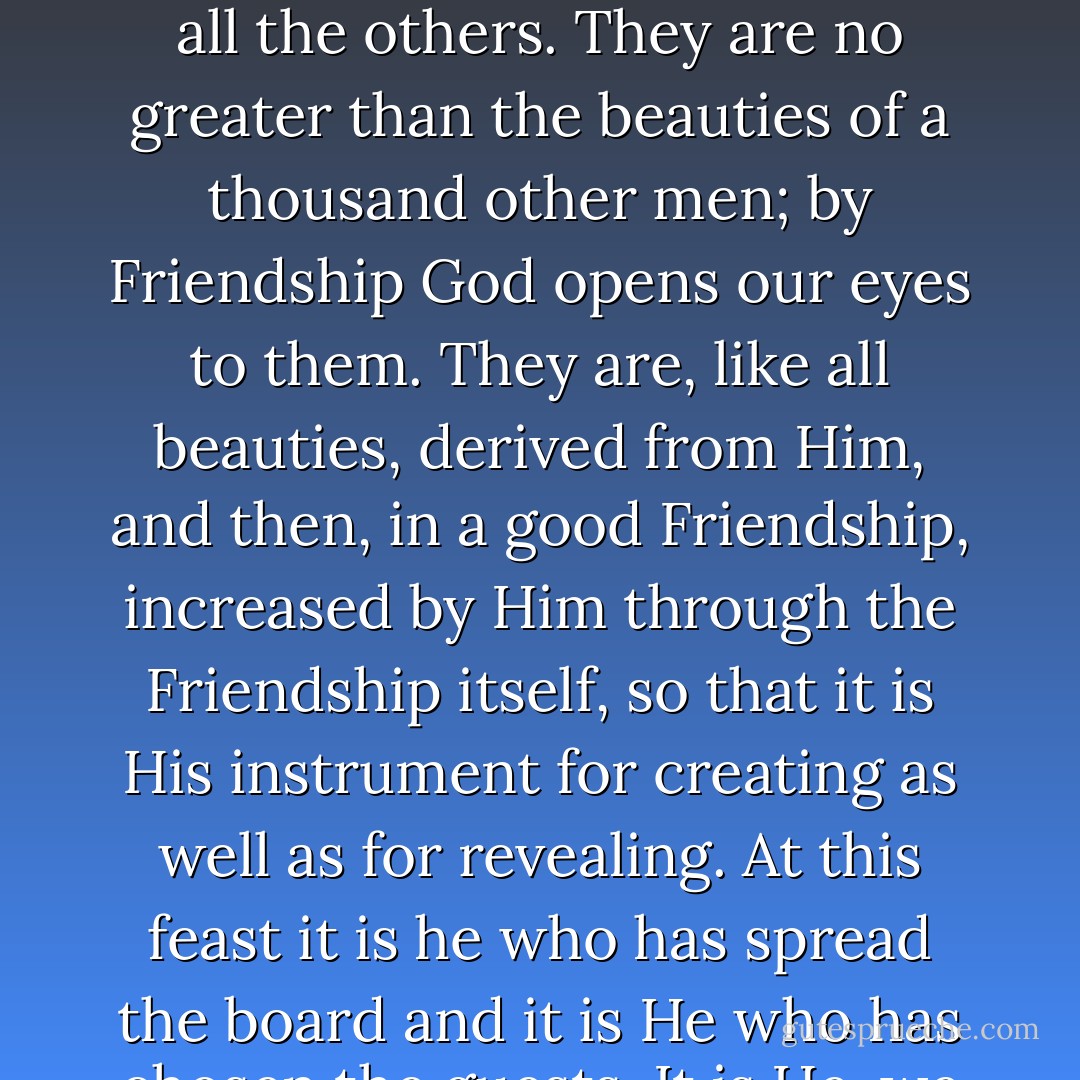 The Friendship is not a reward for our discrimination and good taste in finding one another out. IT is the instrument by which God reveals to each the beauties of all the others. They are no greater than the beauties of a thousand other men; by Friendship God opens our eyes to them. They are, like all beauties, derived from Him, and then, in a good Friendship, increased by Him through the Friendship itself, so that it is His instrument for creating as well as for revealing. At this feast it is he who has spread the board and it is He who has chosen the guests. It is He, we may dare to hope, who sometimes does, and always should, preside. Let us not reckon without our Host. - C.S. Lewis